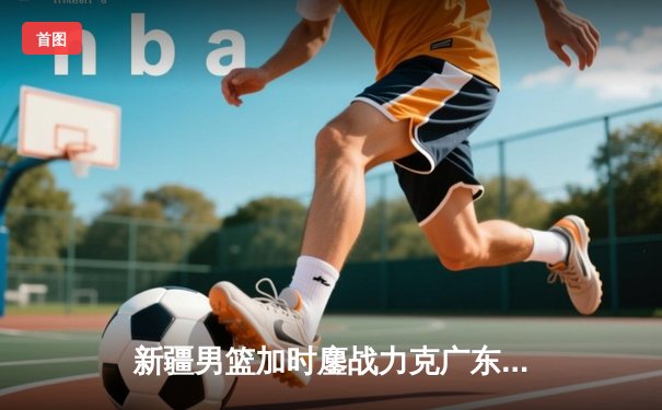 新疆男篮加时鏖战力克广东，总决赛首战彰显冠军底蕴