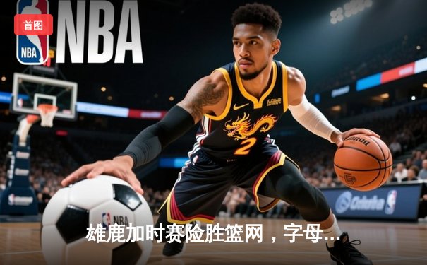 雄鹿加时赛险胜篮网，字母哥36分致胜封盖锁定胜局